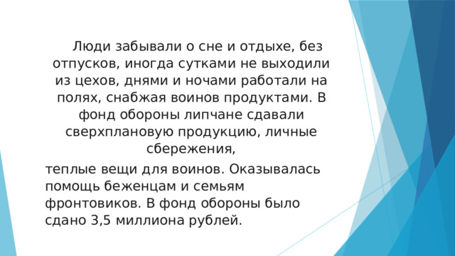  Люди забывали о сне и отдыхе, без отпусков, иногда сутками не выходили из цехов, днями и ночами работали на полях, снабжая воинов продуктами. В фонд обороны липчане сдавали сверхплановую продукцию, личные сбережения, теплые вещи для воинов. Оказывалась помощь беженцам и семьям фронтовиков. В фонд обороны было сдано 3,5 миллиона рублей. 