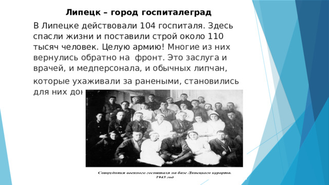 Липецк – город госпиталеград В Липецке действовали 104 госпиталя. Здесь спасли жизни и поставили строй около 110 тысяч человек. Целую армию! Многие из них вернулись обратно на фронт. Это заслуга и врачей, и медперсонала, и обычных липчан, которые ухаживали за ранеными, становились для них донорами. 