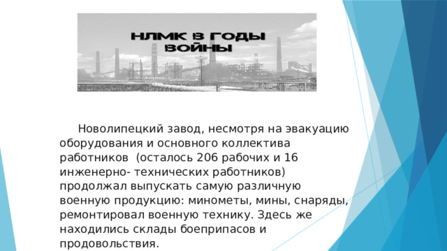  Новолипецкий завод, несмотря на эвакуацию оборудования и основного коллектива работников (осталось 206 рабочих и 16 инженерно- технических работников) продолжал выпускать самую различную военную продукцию: минометы, мины, снаряды, ремонтировал военную технику. Здесь же находились склады боеприпасов и продовольствия. 