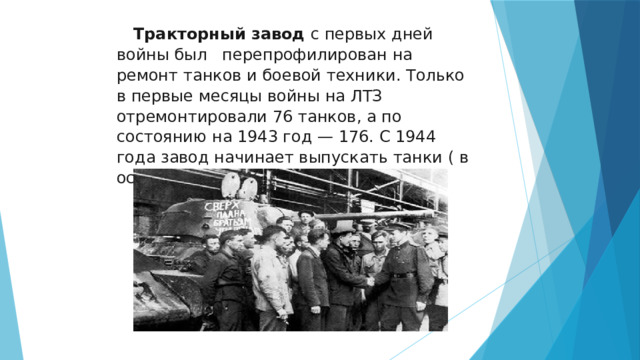  Тракторный завод с первых дней войны был перепрофилирован на ремонт танков и боевой техники. Только в первые месяцы войны на ЛТЗ отремонтировали 76 танков, а по состоянию на 1943 год — 176. С 1944 года завод начинает выпускать танки ( в основном Т-34 ) 
