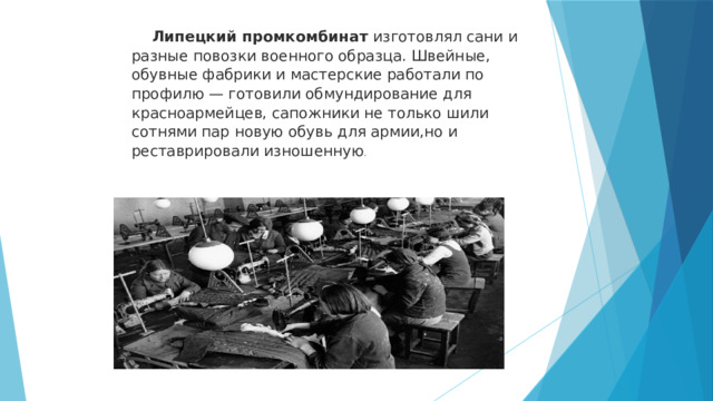  Липецкий промкомбинат изготовлял сани и разные повозки военного образца. Швейные, обувные фабрики и мастерские работали по профилю — готовили обмундирование для красноармейцев, сапожники не только шили сотнями пар новую обувь для армии,но и реставрировали изношенную . 