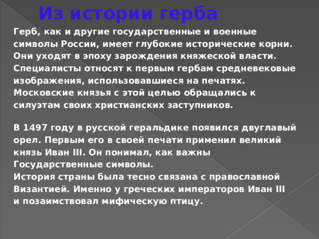 Из истории герба Герб, как и другие государственные и военные символы России, имеет глубокие исторические корни. Они уходят в эпоху зарождения княжеской власти. Специалисты относят к первым гербам средневековые изображения, использовавшиеся на печатях. Московские князья с этой целью обращались к силуэтам своих христианских заступников. В 1497 году в русской геральдике появился двуглавый орел. Первым его в своей печати применил великий князь Иван III. Он понимал, как важны Государственные символы. История страны была тесно связана с православной Византией. Именно у греческих императоров Иван III и позаимствовал мифическую птицу. 