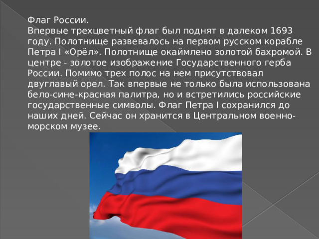 Флаг России.  Впервые трехцветный флаг был поднят в далеком 1693 году. Полотнище развевалось на первом русском корабле Петра I «Орёл». Полотнище окаймлено золотой бахромой. В центре - золотое изображение Государственного герба России. Помимо трех полос на нем присутствовал двуглавый орел. Так впервые не только была использована бело-сине-красная палитра, но и встретились российские государственные символы. Флаг Петра I сохранился до наших дней. Сейчас он хранится в Центральном военно-морском музее.   