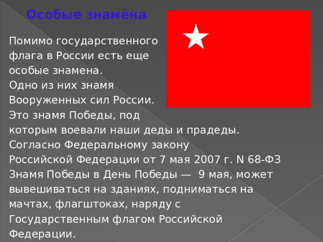 Особые знамёна Помимо государственного флага в России есть еще особые знамена. Одно из них знамя Вооруженных сил России. Это знамя Победы, под которым воевали наши деды и прадеды. Согласно Федеральному закону Российской Федерации от 7 мая 2007 г. N 68-ФЗ Знамя Победы в День Победы — 9 мая, может вывешиваться на зданиях, подниматься на мачтах, флагштоках, наряду с Государственным флагом Российской Федерации. 