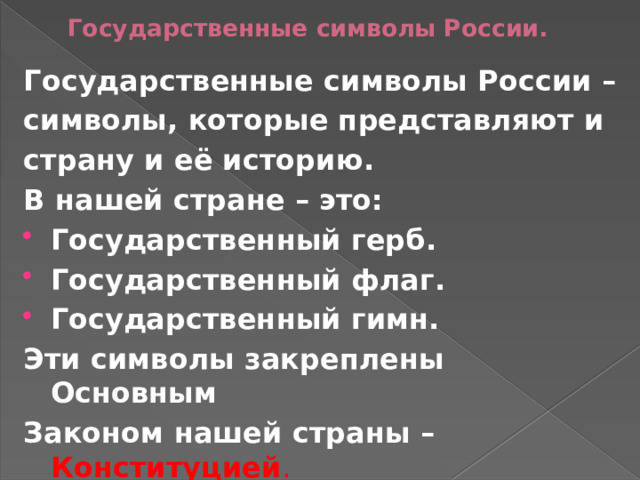 Государственные символы России. Государственные символы России – символы, которые представляют и страну и её историю. В нашей стране – это: Государственный герб. Государственный флаг. Государственный гимн. Эти символы закреплены Основным Законом нашей страны – Конституцией . 