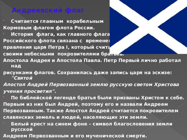 Андреевский флаг Считается главным корабельным Кормовым флагом флота России. История флага, как главного флага Российского флота связана с временем правления царя Петра I, который считал своими небесными покровителями братьев: Апостола Андрея и Апостола Павла. Петр Первый лично работал над рисунками флагов. Сохранилась даже запись царя на эскизе: 