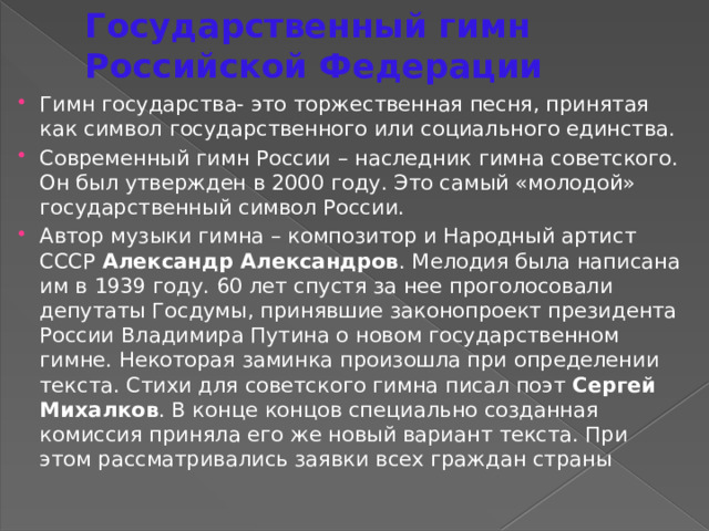 Государственный гимн Российской Федерации Гимн государства- это торжественная песня, принятая как символ государственного или социального единства. Современный гимн России – наследник гимна советского. Он был утвержден в 2000 году. Это самый «молодой» государственный символ России. Автор музыки гимна – композитор и Народный артист СССР Александр Александров . Мелодия была написана им в 1939 году. 60 лет спустя за нее проголосовали депутаты Госдумы, принявшие законопроект президента России Владимира Путина о новом государственном гимне. Некоторая заминка произошла при определении текста. Стихи для советского гимна писал поэт Сергей Михалков . В конце концов специально созданная комиссия приняла его же новый вариант текста. При этом рассматривались заявки всех граждан страны 