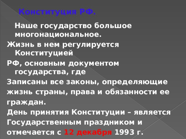 Конституция РФ.  Наше государство большое многонациональное. Жизнь в нем регулируется Конституцией РФ, основным документом государства, где Записаны все законы, определяющие жизнь страны, права и обязанности ее граждан. День принятия Конституции – является Государственным праздником и отмечается с 12 декабря 1993 г. 