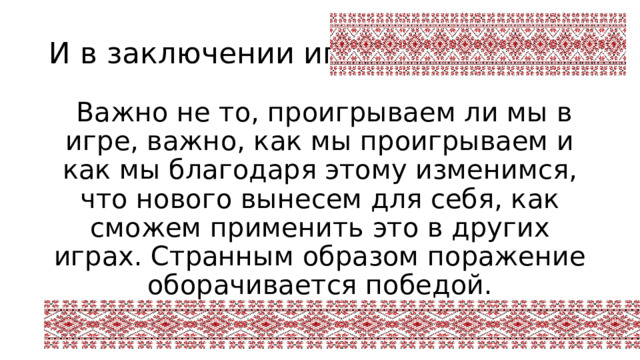И в заключении игры   Важно не то, проигрываем ли мы в игре, важно, как мы проигрываем и как мы благодаря этому изменимся, что нового вынесем для себя, как сможем применить это в других играх. Странным образом поражение оборачивается победой. Ричард Бах 