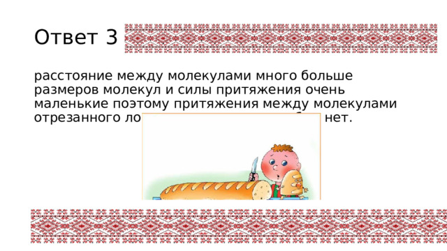 Ответ 3 расстояние между молекулами много больше размеров молекул и силы притяжения очень маленькие поэтому притяжения между молекулами отрезанного ломтя и оставшимся хлебом нет. 