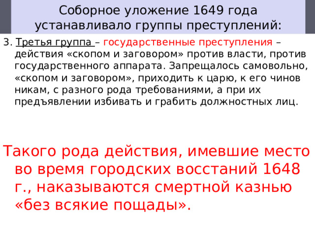 Соборное уложение 1649 года устанавливало группы преступлений: 3. Третья группа – государственные преступления – действия «скопом и заговором» против власти, против государственного аппарата. Запреща­лось самовольно, «скопом и заговором», приходить к царю, к его чинов­никам, с разного рода требованиями, а при их предъявлении избивать и грабить должностных лиц. Такого рода действия, имевшие место во время городских восстаний 1648 г., наказываются смертной казнью «без всякие пощады». 