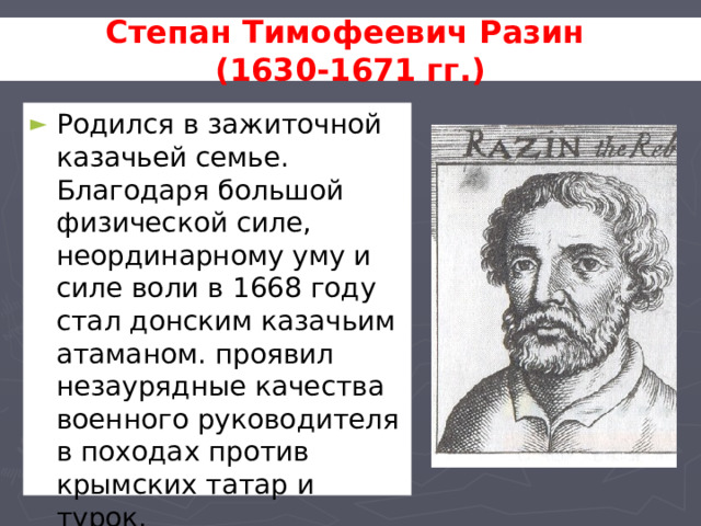 Степан Тимофеевич Разин (1630-1671 гг.) Родился в зажиточной казачьей семье. Благодаря большой физической силе, неординарному уму и силе воли в 1668 году стал донским казачьим атаманом. проявил незаурядные качества военного руководителя в походах против крымских татар и турок. 