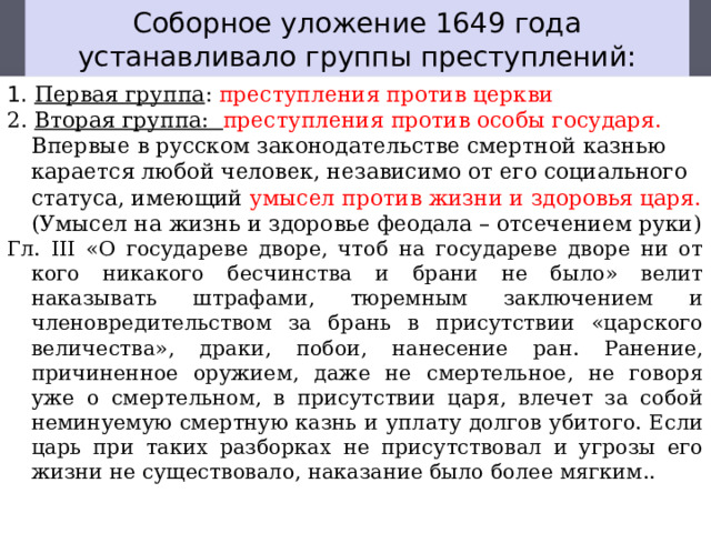 Соборное уложение 1649 года устанавливало группы преступлений: 1. Первая группа : преступления против церкви 2. Вторая группа: преступления против особы государя. . Впервые в русском законодательстве смертной казнью карается любой человек, независимо от его социального статуса, имеющий умысел против жизни и здоровья царя. (Умысел на жизнь и здоровье феодала – отсече­нием руки) Гл. III «О государеве дворе, чтоб на государеве дворе ни от кого никакого бес­чинства и брани не было» велит наказывать штрафами, тюремным заклю­чением и членовредительством за брань в присутствии «царского величе­ства», драки, побои, нанесение ран. Ранение, причиненное оружием, даже не смертельное, не говоря уже о смертельном, в присутствии царя, влечет за собой неминуемую смертную казнь и уплату долгов убитого. Если царь при таких разборках не присутствовал и угрозы его жизни не существова­ло, наказание было более мягким.. 