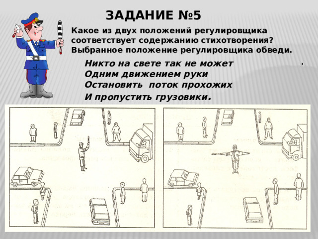 ЗАДАНИЕ №5 Какое из двух положений регулировщика соответствует содержанию стихотворения? Выбранное положение регулировщика обведи. . Никто на свете так не может Одним движением руки Остановить поток прохожих И пропустить грузовики . 