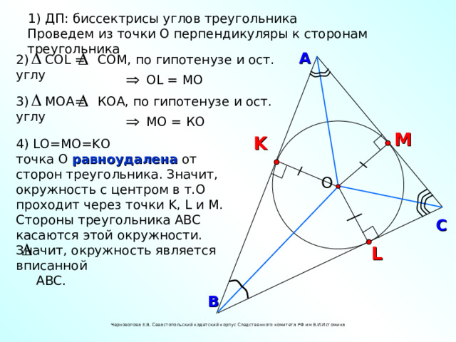 1) ДП: биссектрисы углов треугольника Проведем из точки О перпендикуляры к сторонам треугольника А 2) С OL = CO М, по гипотенузе и ост. углу О L = M О 3) МОА = КОА, по гипотенузе и ост. углу МО = КО M K 4) L О= M О= K О точка О равноудалена от сторон треугольника. Значит, окружность с центром в т.О проходит через точки K, L и M . Стороны треугольника АВС касаются этой окружности. Значит, окружность является вписанной  АВС. О С L В Черноволова Е.В. Севастопольский кадетский корпус Следственного комитета РФ им В.И.Истомина 14 