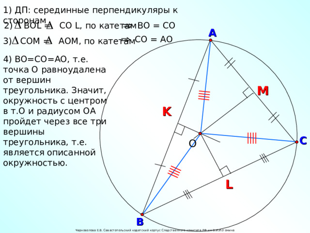 1) ДП: серединные перпендикуляры к сторонам ВО = СО 2) В OL = CO  L , по катетам А СО = АО 3) СОМ = А O М, по катетам 4) ВО=СО=АО, т.е. точка О равноудалена от вершин треугольника. Значит, окружность с центром в т.О и радиусом ОА пройдет через все три вершины треугольника, т.е. является описанной окружностью. M K О С L В Черноволова Е.В. Севастопольский кадетский корпус Следственного комитета РФ им В.И.Истомина 24 