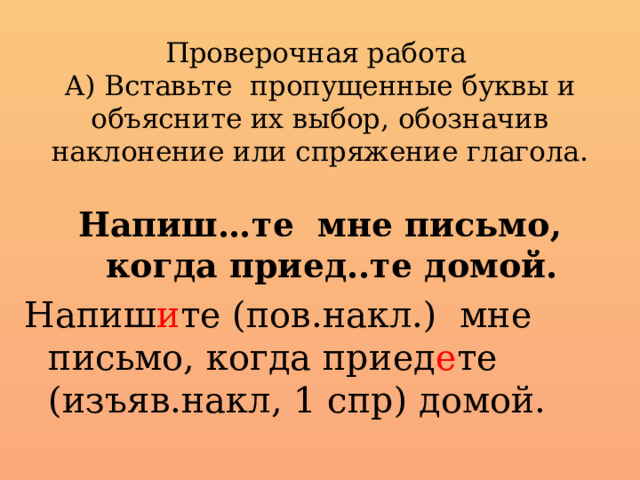 Проверочная работа  А) Вставьте пропущенные буквы и объясните их выбор, обозначив наклонение или спряжение глагола.   Напиш…те мне письмо, когда приед..те домой. Напиш и те (пов.накл.) мне письмо, когда приед е те (изъяв.накл, 1 спр) домой.  