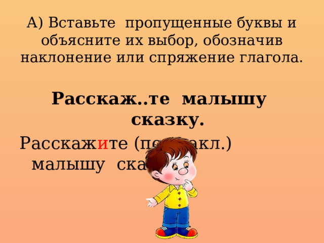 А) Вставьте пропущенные буквы и объясните их выбор, обозначив наклонение или спряжение глагола.   Расскаж..те малышу сказку. Расскаж и те (пов.накл.) малышу сказку.  