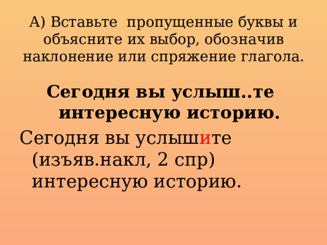 А) Вставьте пропущенные буквы и объясните их выбор, обозначив наклонение или спряжение глагола.   Сегодня вы услыш..те интересную историю. Сегодня вы услыш и те (изъяв.накл, 2 спр) интересную историю.  