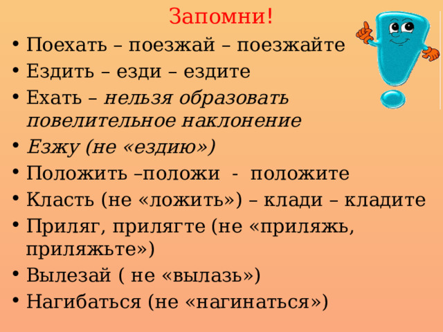 Запомни ! Поехать – поезжай – поезжайте Ездить – езди – ездите Ехать – нельзя образовать повелительное наклонение Езжу (не «ездию») Положить –положи - положите Класть (не «ложить») – клади – кладите Приляг, прилягте (не «приляжь, приляжьте») Вылезай ( не «вылазь») Нагибаться (не «нагинаться») 