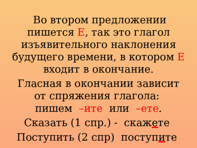  Во втором предложении пишется Е , так это глагол изъявительного наклонения будущего времени, в котором Е входит в окончание. Гласная в окончании зависит от спряжения глагола:  пишем –ите или –ете . Сказать (1 спр.) - скаж е те Поступить (2 спр) поступ и те 