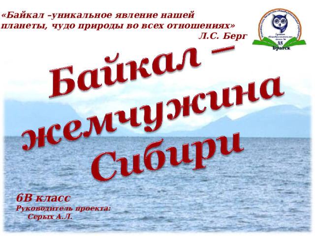 «Байкал –уникальное явление нашей планеты, чудо природы во всех отношениях»  Л.С. Берг 6В класс Руководитель проекта:   Серых А.Л.  