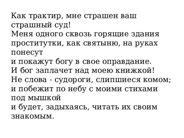 Как трактир, мне страшен ваш страшный суд!  Меня одного сквозь горящие здания  проститутки, как святыню, на руках понесут  и покажут богу в свое оправдание.  И бог заплачет над моею книжкой!  Не слова - судороги, слипшиеся комом;  и побежит по небу с моими стихами под мышкой  и будет, задыхаясь, читать их своим знакомым.  