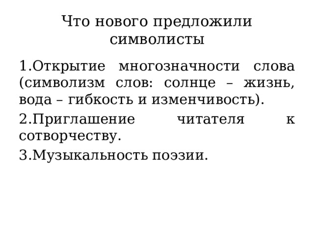 Что нового предложили символисты 1.Открытие многозначности слова (символизм слов: солнце – жизнь, вода – гибкость и изменчивость). 2.Приглашение читателя к сотворчеству. 3.Музыкальность поэзии.  