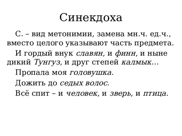 Синекдоха  С. – вид метонимии, замена мн.ч. ед.ч., вместо целого указывают часть предмета.  И гордый внук славян , и финн , и ныне дикий Тунгуз , и друг степей калмык …   Пропала моя головушка.  Дожить до седых волос.  Всё спит – и человек , и зверь , и птица .   