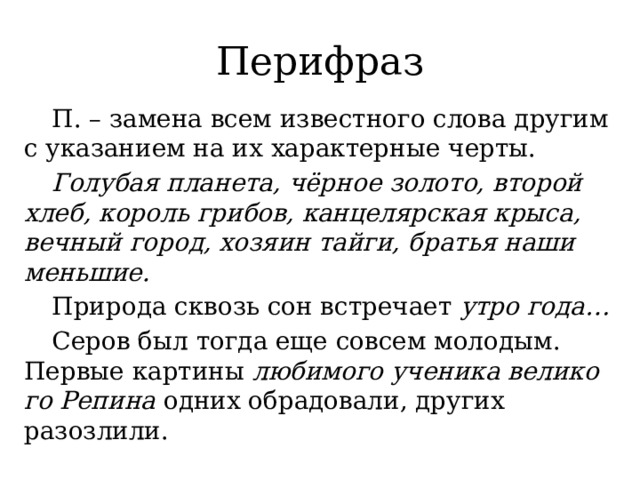 Перифраз  П. – замена всем известного слова другим с указанием на их характерные черты.  Голубая планета, чёрное золото, второй хлеб, король грибов, канцелярская крыса, вечный город, хозяин тайги, братья наши меньшие.   Природа сквозь сон встречает утро года…  Cеров был тогда еще совсем моло­дым. Первые кар­ти­ны люби­мо­го уче­ни­ка вели­ко­го Репина одних обра­до­ва­ли, дру­гих разозлили. 