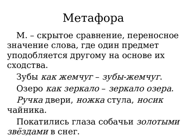 Метафора  М. – скрытое сравнение, переносное значение слова, где один предмет уподобляется другому на основе их сходства.  Зубы как жемчуг – зубы-жемчуг .  Озеро как зеркало – зеркало озера .  Ручка двери, ножка стула, носик чайника.  Покатились глаза собачьи золотыми звёздами в снег. 
