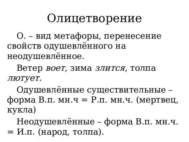 Олицетворение  О. – вид метафоры, перенесение свойств одушевлённого на неодушевлённое.  Ветер воет , зима злится , толпа лютует .  Одушевлённые существительные – форма В.п. мн.ч = Р.п. мн.ч. (мертвец, кукла)  Неодушевлённые – форма В.п. мн.ч. = И.п. (народ, толпа). 