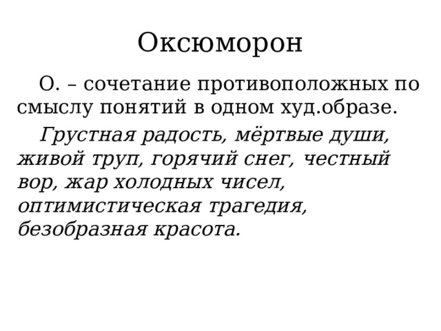 Оксюморон  О. – сочетание противоположных по смыслу понятий в одном худ.образе.  Грустная радость, мёртвые души, живой труп, горячий снег, честный вор, жар холодных чисел, оптимистическая трагедия, безобразная красота. 