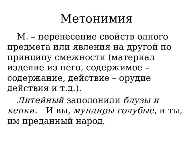 Метонимия  М. – перенесение свойств одного предмета или явления на другой по принципу смежности (материал – изделие из него, содержимое – содержание, действие – орудие действия и т.д.).  Литейный заполонили блузы и кепки.  И вы, мундиры голубые , и ты, им преданный народ. 
