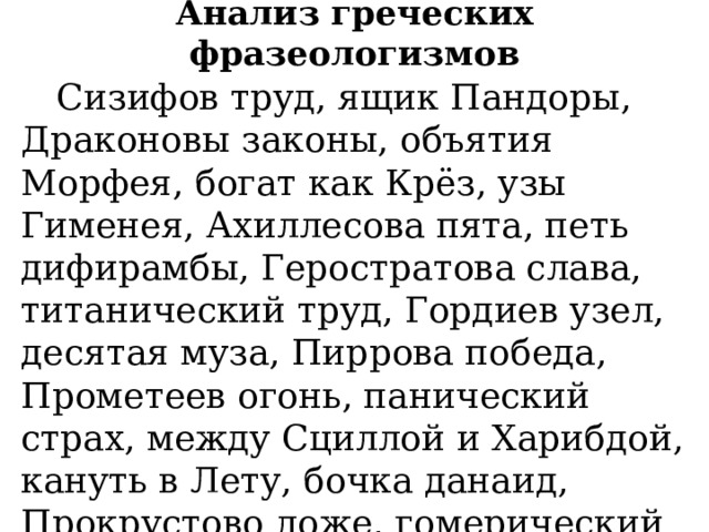 Анализ греческих фразеологизмов  Сизифов труд, ящик Пандоры, Драконовы законы, объятия Морфея, богат как Крёз, узы Гименея, Ахиллесова пята, петь дифирамбы, Геростратова слава, титанический труд, Гордиев узел, десятая муза, Пиррова победа, Прометеев огонь, панический страх, между Сциллой и Харибдой, кануть в Лету, бочка данаид, Прокрустово ложе, гомерический смех, Авгиевы конюшни. 