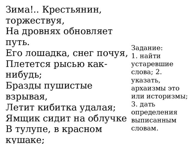 Зима!.. Крестьянин, торжествуя, На дровнях обновляет путь. Его лошадка, снег почуя, Плетется рысью как-нибудь; Бразды пушистые взрывая, Летит кибитка удалая; Ямщик сидит на облучке В тулупе, в красном кушаке; Вот бегает дворовый мальчик, В салазки жучку посадив, Себя в коня преобразив. Задание:  1. найти устаревшие слова; 2. указать,  архаизмы это  или историзмы;  3. дать определения выписанным  словам. 