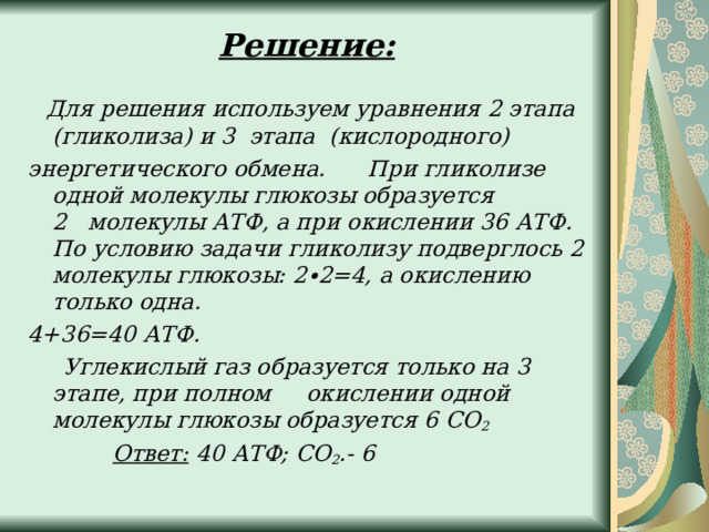 Решение:      Для решения используем уравнения 2 этапа (гликолиза) и 3  этапа (кислородного) энергетического обмена.      При гликолизе одной молекулы глюкозы образуется 2   молекулы АТФ, а при окислении 36 АТФ. По условию задачи гликолизу подверглось 2 молекулы глюкозы: 2∙2=4, а окислению только одна. 4+36=40 АТФ.       Углекислый газ образуется только на 3 этапе, при полном     окислении одной молекулы глюкозы образуется 6 СО 2              Ответ:  40 АТФ; СО 2 .- 6  