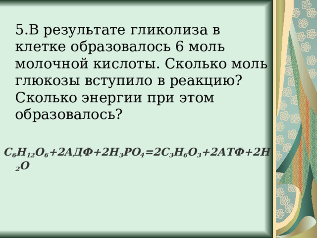  5.В результате гликолиза в клетке образовалось 6 моль молочной кислоты. Сколько моль глюкозы вступило в реакцию? Сколько энергии при этом образовалось? С 6 Н 12 О 6 +2АДФ+2Н 3 РО 4 =2С 3 Н 6 О 3 +2АТФ+2Н 2 О  