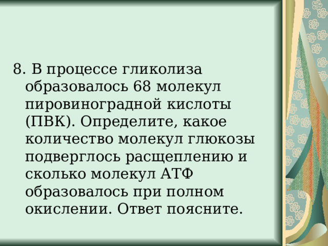 8. В процессе гликолиза образовалось 68 молекул пировиноградной кислоты (ПВК). Определите, какое количество молекул глюкозы подверглось расщеплению и сколько молекул АТФ образовалось при полном окислении. Ответ поясните. 