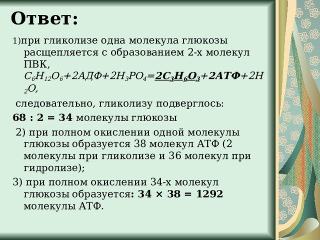 Ответ:   1) при гликолизе одна молекула глюкозы расщепляется с образованием 2-х молекул ПВК, С 6 Н 12 О 6 +2АДФ+2Н 3 РО 4 = 2С 3 Н 6 О 3 + 2АТФ +2Н 2 О,  следовательно, гликолизу подверглось: 68 : 2 = 34 молекулы глюкозы  2) при полном окислении одной молекулы глюкозы образуется 38 молекул АТФ (2 молекулы при гликолизе и 36 молекул при гидролизе); 3) при полном окислении 34-х молекул глюкозы образуется : 34 × 38 = 1292 молекулы АТФ. 