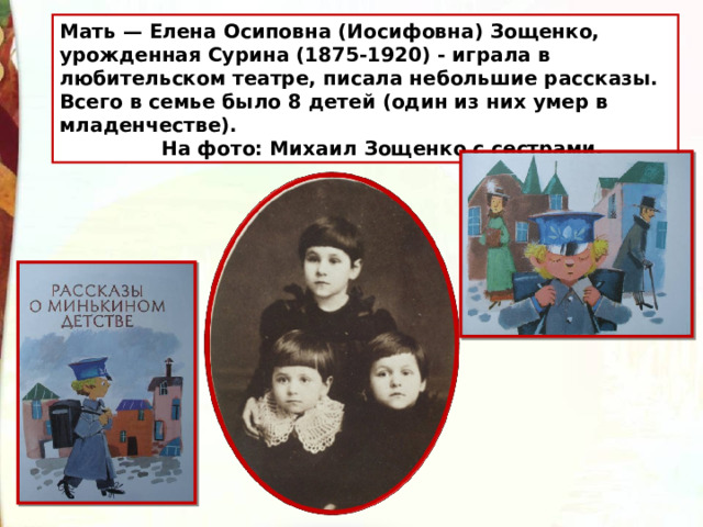 Мать — Елена Осиповна (Иосифовна) Зощенко, урожденная Сурина (1875-1920) - играла в любительском театре, писала небольшие рассказы. Всего в семье было 8 детей (один из них умер в младенчестве).  На фото: Михаил Зощенко с сестрами. 