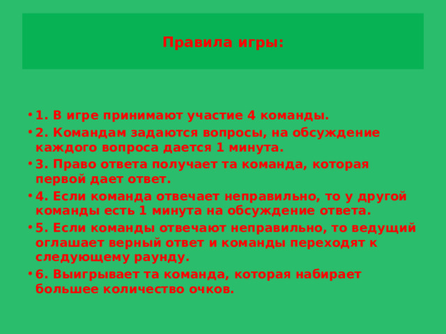 Правила игры:   1. В игре принимают участие 4 команды. 2. Командам задаются вопросы, на обсуждение каждого вопроса дается 1 минута. 3. Право ответа получает та команда, которая первой дает ответ. 4. Если команда отвечает неправильно, то у другой команды есть 1 минута на обсуждение ответа. 5. Если команды отвечают неправильно, то ведущий оглашает верный ответ и команды переходят к следующему раунду. 6. Выигрывает та команда, которая набирает большее количество очков.  