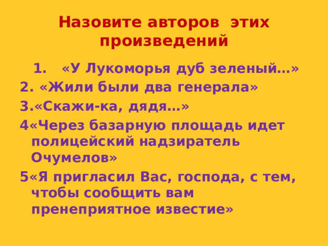 Назовите авторов этих произведений  1. «У Лукоморья дуб зеленый…» 2. «Жили были два генерала» 3.«Скажи-ка, дядя…» 4«Через базарную площадь идет полицейский надзиратель Очумелов» 5«Я пригласил Вас, господа, с тем, чтобы сообщить вам пренеприятное известие»  