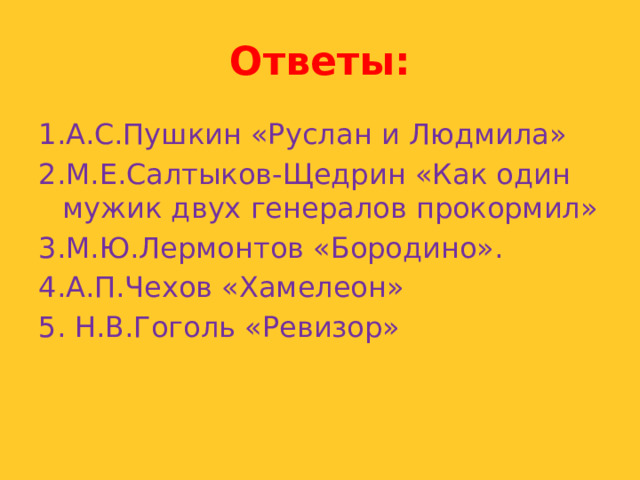 Ответы: 1.А.С.Пушкин «Руслан и Людмила» 2.М.Е.Салтыков-Щедрин «Как один мужик двух генералов прокормил» 3.М.Ю.Лермонтов «Бородино». 4.А.П.Чехов «Хамелеон» 5. Н.В.Гоголь «Ревизор» 