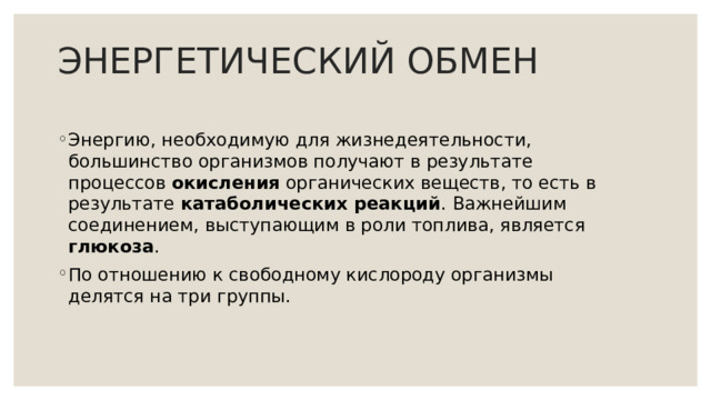 ЭНЕРГЕТИЧЕСКИЙ ОБМЕН Энергию, необходимую для жизнедеятельности, большинство организмов получают в результате процессов окисления органических веществ, то есть в результате катаболических реакций . Важнейшим соединением, выступающим в роли топлива, является глюкоза . По отношению к свободному кислороду организмы делятся на три группы. 