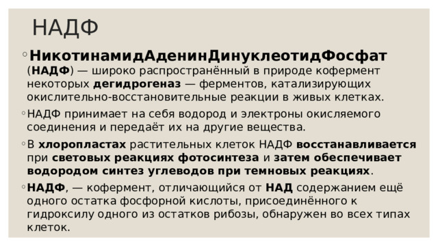 НАДФ НикотинамидАденинДинуклеотидФосфат ( НАДФ ) — широко распространённый в природе кофермент некоторых дегидрогеназ  — ферментов, катализирующих окислительно-восстановительные реакции в живых клетках. НАДФ принимает на себя водород и электроны окисляемого соединения и передаёт их на другие вещества. В хлоропластах растительных клеток НАДФ восстанавливается при световых реакциях фотосинтеза и затем обеспечивает водородом синтез углеводов при темновых реакциях . НАДФ , — кофермент, отличающийся от НАД содержанием ещё одного остатка фосфорной кислоты, присоединённого к гидроксилу одного из остатков рибозы, обнаружен во всех типах клеток. 