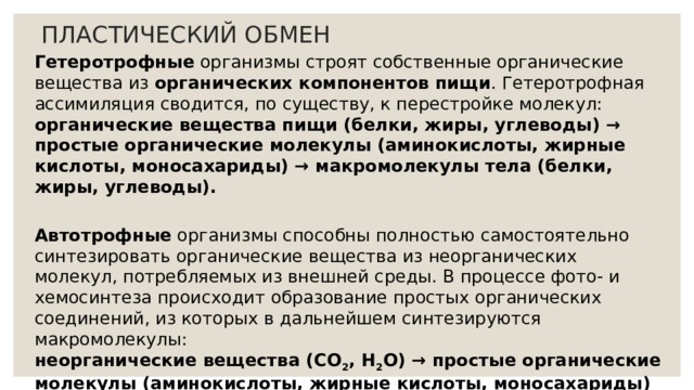 ПЛАСТИЧЕСКИЙ ОБМЕН Гетеротрофные организмы строят собственные органические вещества из органических компонентов пищи . Гетеротрофная ассимиляция сводится, по существу, к перестройке молекул:  органические вещества пищи (белки, жиры, углеводы) → простые органические молекулы (аминокислоты, жирные кислоты, моносахариды) → макромолекулы тела (белки, жиры, углеводы).  Автотрофные организмы способны полностью самостоятельно синтезировать органические вещества из неорганических молекул, потребляемых из внешней среды. В процессе фото- и хемосинтеза происходит образование простых органических соединений, из которых в дальнейшем синтезируются макромолекулы:  неорганические вещества (СО 2 , Н 2 О) → простые органические молекулы (аминокислоты, жирные кислоты, моносахариды) → макромолекулы тела (белки, жиры, углеводы). 