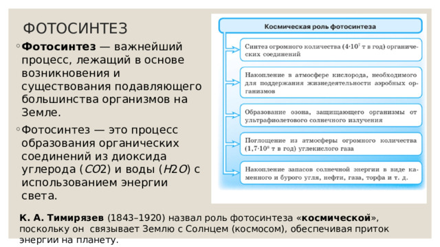 ФОТОСИНТЕЗ Фотосинтез — важнейший процесс, лежащий в основе возникновения и существования подавляющего большинства организмов на Земле. Фотосинтез — это процесс образования органических соединений из диоксида углерода ( CO 2) и воды ( H 2 O ) с использованием энергии света. К. А. Тимирязев (1843–1920) назвал роль фотосинтеза « космическои ̆», поскольку он связывает Землю с Солнцем (космосом), обеспечивая приток энергии на планету. 