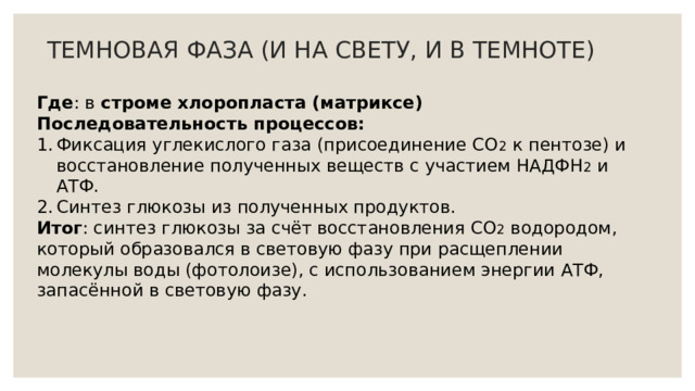 ТЕМНОВАЯ ФАЗА (И НА СВЕТУ, И В ТЕМНОТЕ) Где : в строме хлоропласта (матриксе) Последовательность процессов: Фиксация углекислого газа (присоединение СО 2 к пентозе) и восстановление полученных веществ с участием НАДФН 2 и АТФ. Синтез глюкозы из полученных продуктов. Итог : синтез глюкозы за счёт восстановления СО 2 водородом, который образовался в световую фазу при расщеплении молекулы воды (фотолоизе), с использованием энергии АТФ, запасённой в световую фазу. 