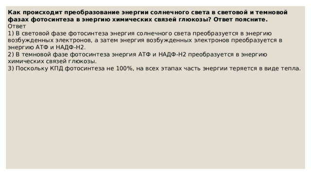 Как происходит преобразование энергии солнечного света в световой и темновой фазах фотосинтеза в энергию химических связей глюкозы? Ответ поясните. Ответ 1) В световой фазе фотосинтеза энергия солнечного света преобразуется в энергию возбужденных электронов, а затем энергия возбужденных электронов преобразуется в энергию АТФ и НАДФ-Н2. 2) В темновой фазе фотосинтеза энергия АТФ и НАДФ-Н2 преобразуется в энергию химических связей глюкозы. 3) Поскольку КПД фотосинтеза не 100%, на всех этапах часть энергии теряется в виде тепла. 